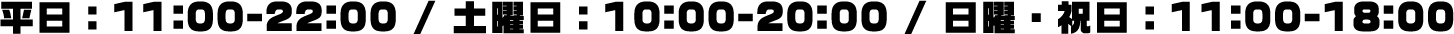 平日：11:00-22:00 / 土曜日：10:00-20:00 / 日曜・祝日：11:00-18:00