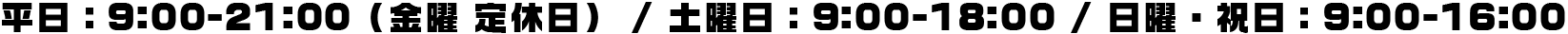 平日：9:00-21:00（金曜 定休日） / 土曜日：9:00-18:00 / 日曜・祝日：9:00-16:00