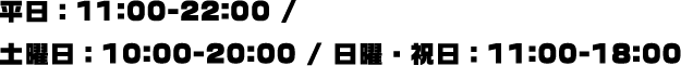 平日：11:00-22:00 / 土曜日：10:00-20:00 / 日曜・祝日：11:00-18:00