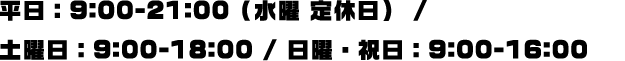 平日：9:00-21:00（水曜 定休日） / 土曜日：9:00-18:00 / 日曜・祝日：9:00-16:00